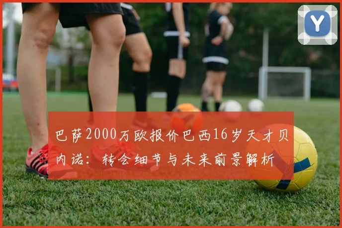 巴萨2000万欧报价巴西16岁天才贝内诺:转会细节与未来前景解析