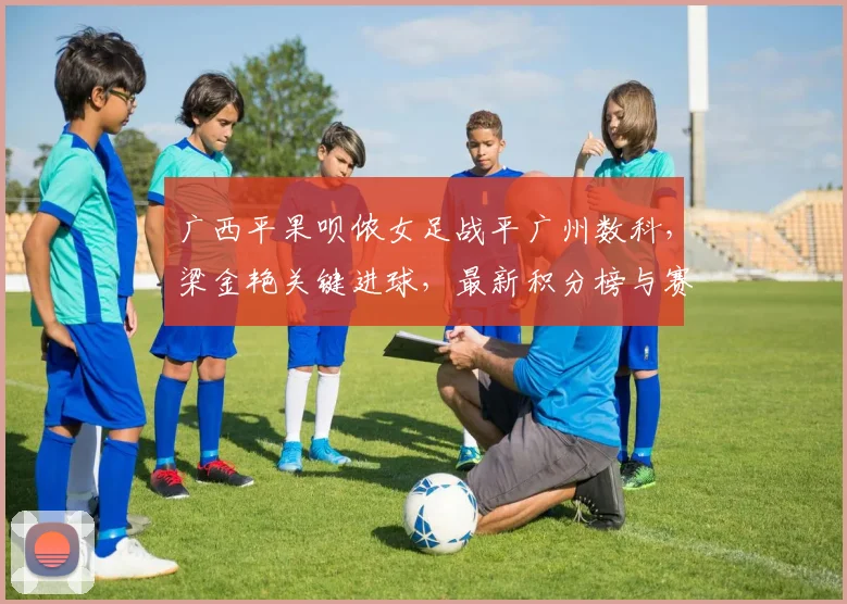 广西平果呗侬女足战平广州数科,梁金艳关键进球,最新积分榜与赛程分析