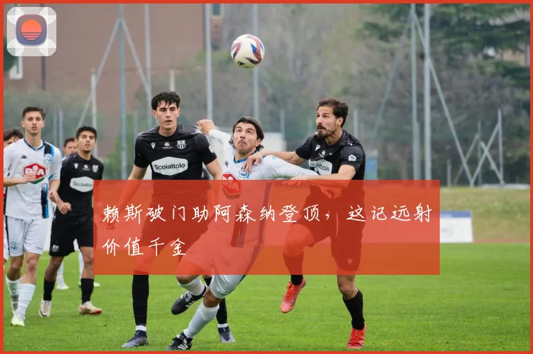 赖斯破门助阿森纳登顶,这记远射价值千金