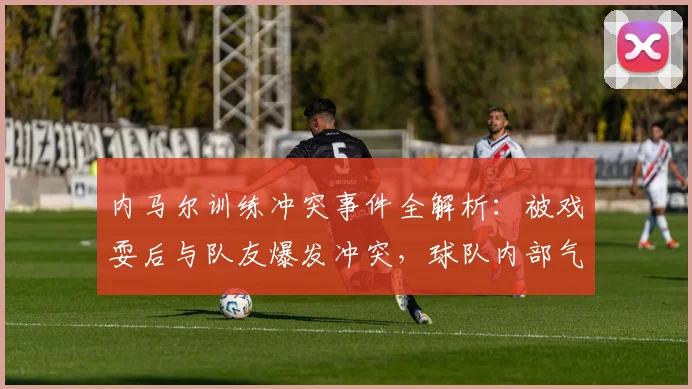 内马尔训练冲突事件全解析：被戏耍后与队友爆发冲突，球队内部气氛引关注