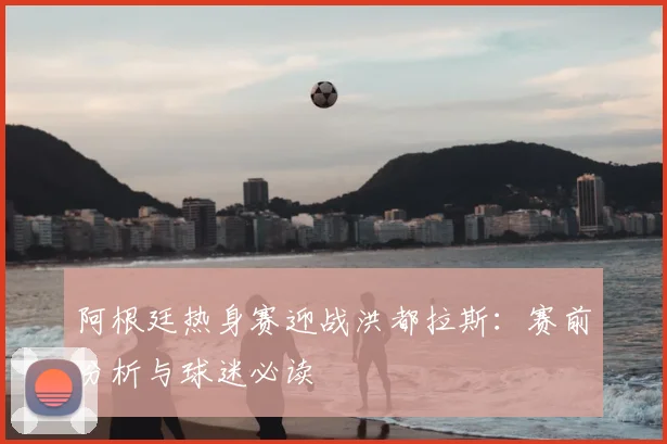 阿根廷热身赛迎战洪都拉斯:赛前分析与球迷必读