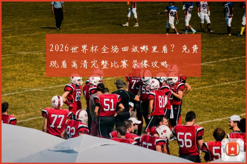 2026世界杯全场回放哪里看？免费观看高清完整比赛录像攻略