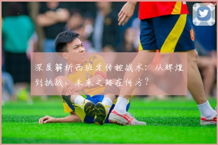 深度解析西班牙传控战术：从辉煌到挑战，未来之路在何方？