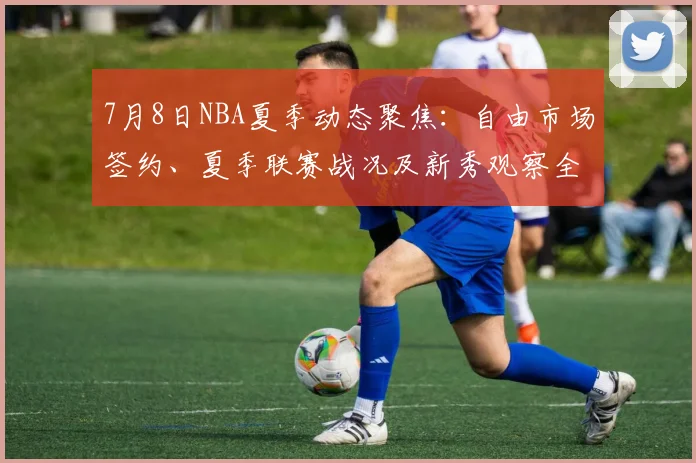 7月8日NBA夏季动态聚焦:自由市场签约、夏季联赛战况及新秀观察全解析