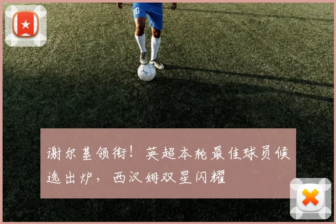 谢尔基领衔！英超本轮最佳球员候选出炉，西汉姆双星闪耀