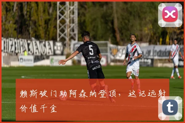 赖斯破门助阿森纳登顶,这记远射价值千金