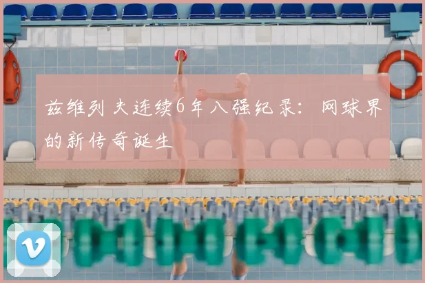 兹维列夫连续6年八强纪录:网球界的新传奇诞生
