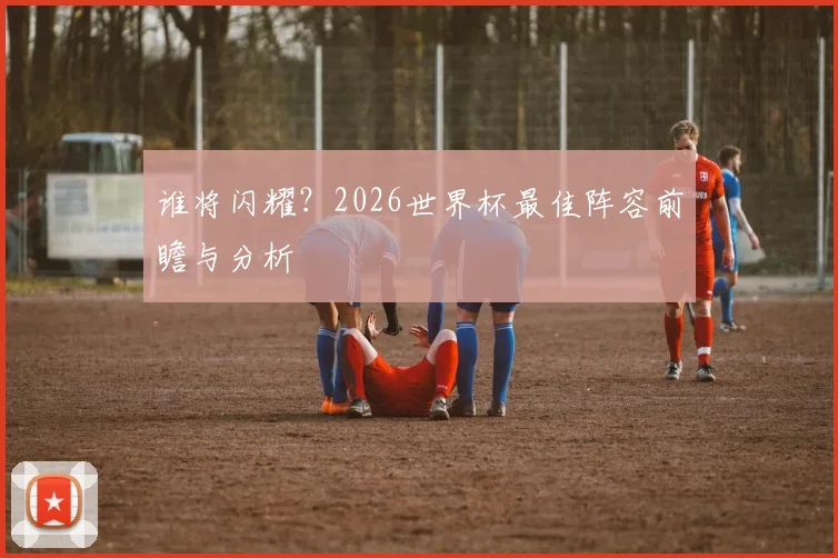 谁将闪耀?2026世界杯最佳阵容前瞻与分析