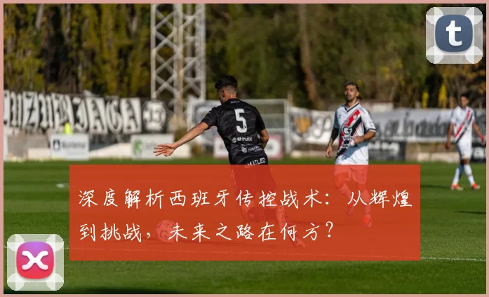 深度解析西班牙传控战术:从辉煌到挑战,未来之路在何方?